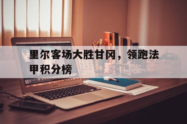 里尔客场大胜甘冈，领跑法甲积分榜的简单介绍