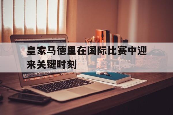 皇家马德里在国际比赛中迎来关键时刻的简单介绍