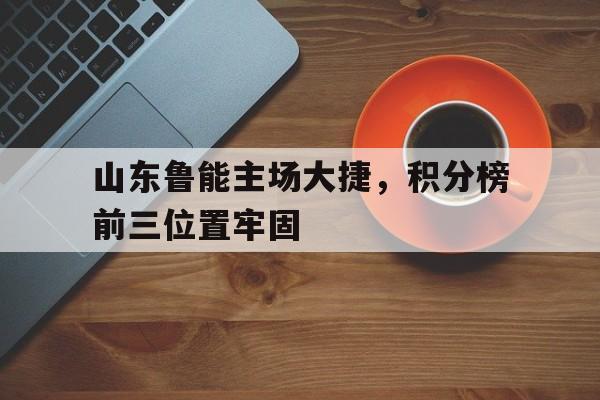 包含山东鲁能主场大捷，积分榜前三位置牢固的词条