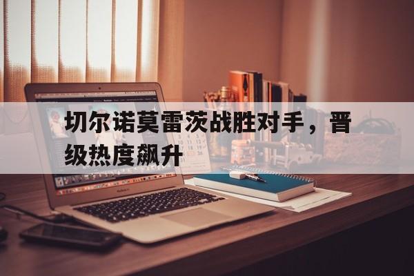 切尔诺莫雷茨战胜对手，晋级热度飙升的简单介绍