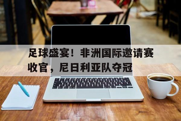 足球盛宴！非洲国际邀请赛收官，尼日利亚队夺冠