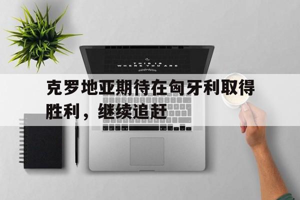 克罗地亚期待在匈牙利取得胜利，继续追赶