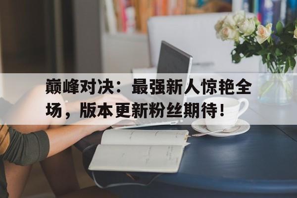 巅峰对决：最强新人惊艳全场，版本更新粉丝期待！巅峰对决版本最强阵容