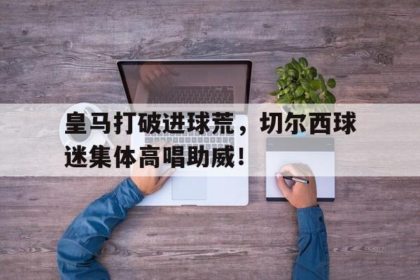 皇马打破进球荒，切尔西球迷集体高唱助威！