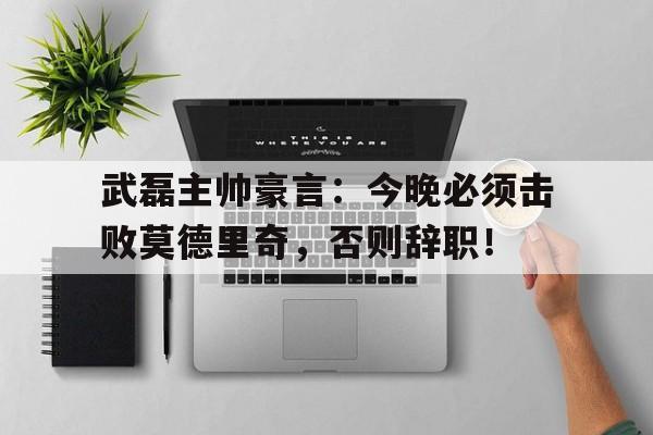 武磊主帅豪言：今晚必须击败莫德里奇，否则辞职！应勇被免职的真正原因